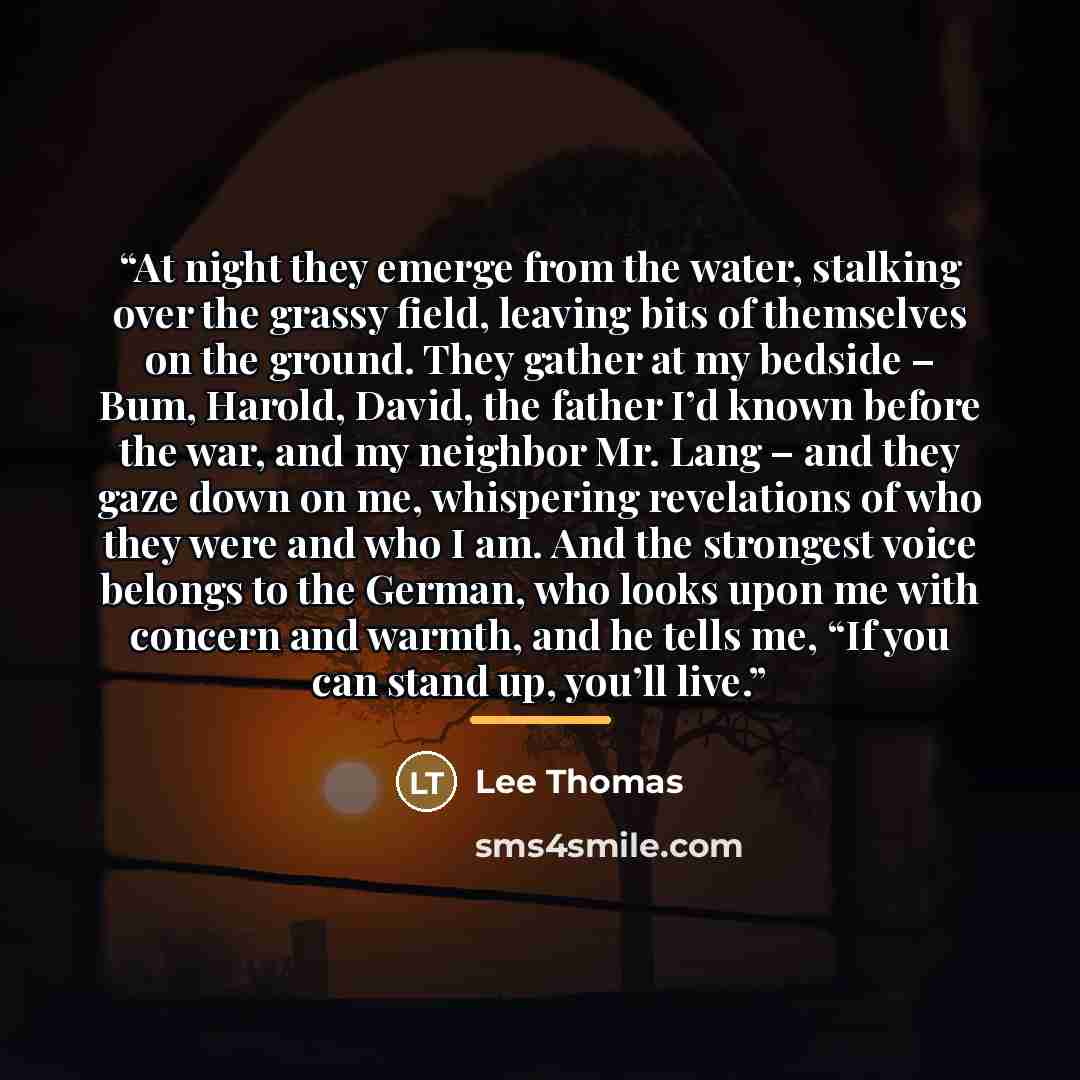 “At night they emerge from the water, stalking over the grassy ﬁeld, leaving bits of themselves on the ground. They gather at my bedside – Bum, Harold, David, the father I’d known before the war, and my neighbor Mr. Lang – and they gaze down on me, whispering revelations of who they were and who I…” quote by Lee Thomas
