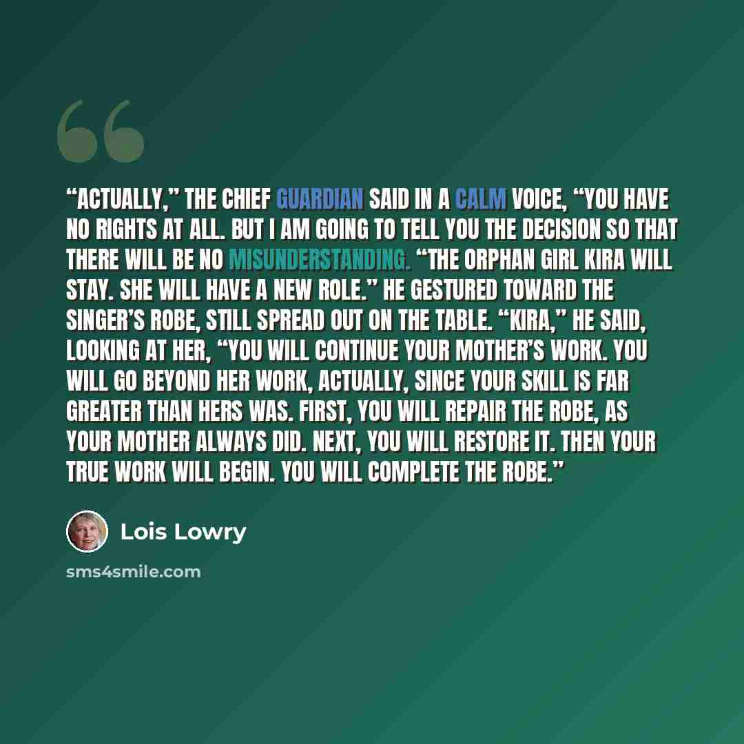 “Actually,” the chief guardian said in a calm voice, “you have no rights at all. But I am going to tell you the decision so that there will be no misunderstanding. “The orphan girl Kira will stay. She will have a new role.” He gestured toward the Singer’s robe, still spread out on the table…” quote by Lois Lowry