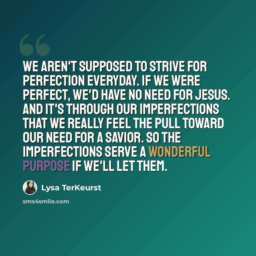 “We aren't supposed to strive for perfection everyday. If we were perfect, we'd have no need for Jesus. And it's through our imperfections that we really feel the pull toward our need for a Savior. So the imperfections serve a wonderful purpose if we'll let them.” quote by Lysa TerKeurst
