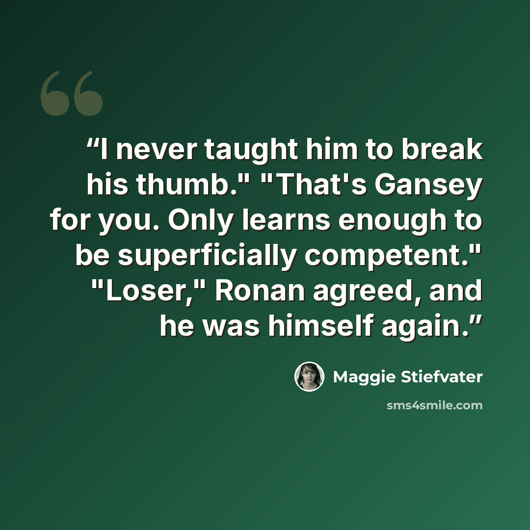 “I never taught him to break his thumb." "That's Gansey for you. Only learns enough to be superficially competent." "Loser," Ronan agreed, and he was himself again.” quote by Maggie Stiefvater