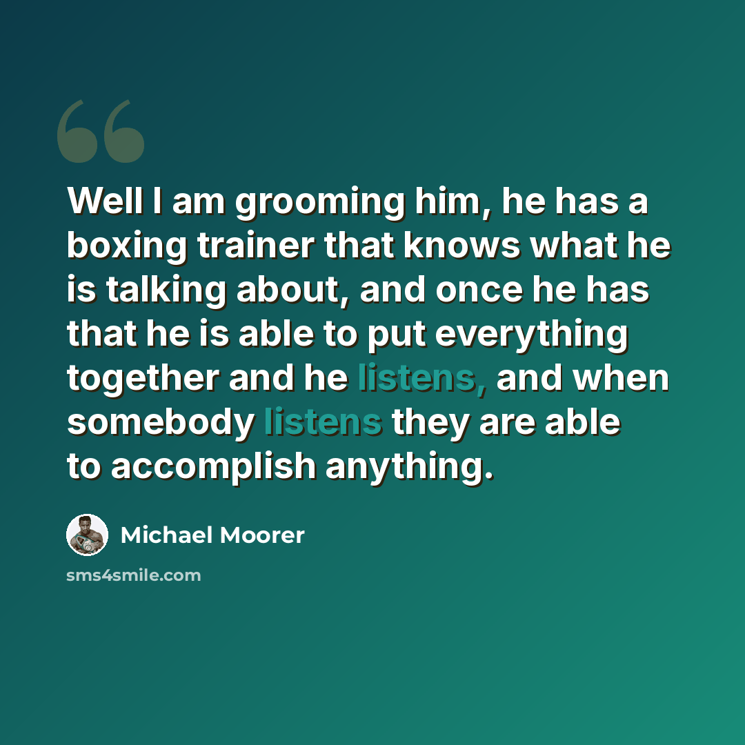 “Well I am grooming him, he has a boxing trainer that knows what he is talking about, and once he has that he is able to put everything together and he listens, and when somebody listens they are able to accomplish anything.” quote by Michael Moorer