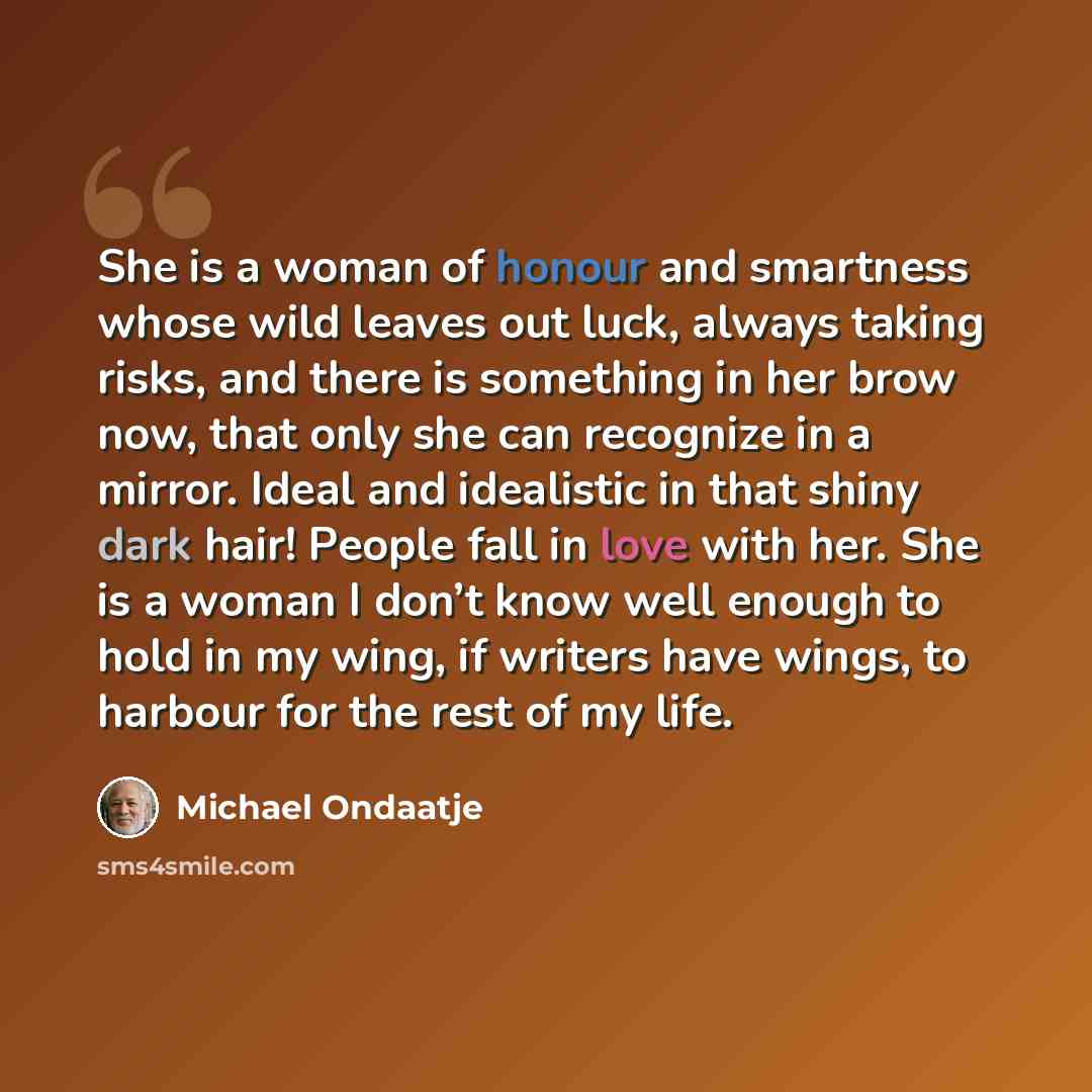 “She is a woman of honour and smartness whose wild leaves out luck, always taking risks, and there is something in her brow now, that only she can recognize in a mirror. Ideal and idealistic in that shiny dark hair! People fall in love with her. She is a woman I don’t know well enough to hold in my…” quote by Michael Ondaatje