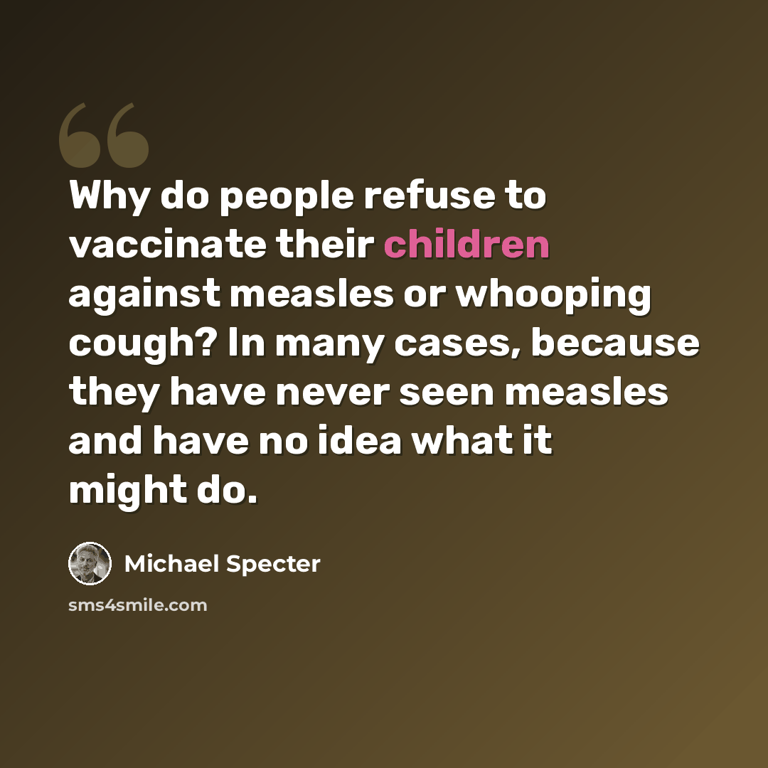 “Why do people refuse to vaccinate their children against measles or whooping cough? In many cases, because they have never seen measles and have no idea what it might do.” quote by Michael Specter