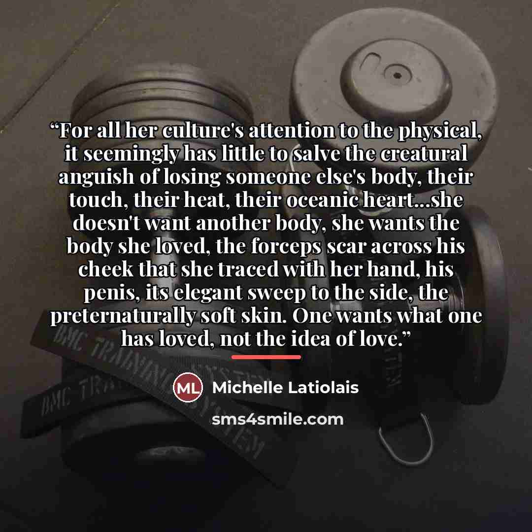 “For all her culture's attention to the physical, it seemingly has little to salve the creatural anguish of losing someone else's body, their touch, their heat, their oceanic heart...she doesn't want another body, she wants the body she loved, the forceps scar across his cheek that she traced with…” quote by Michelle Latiolais
