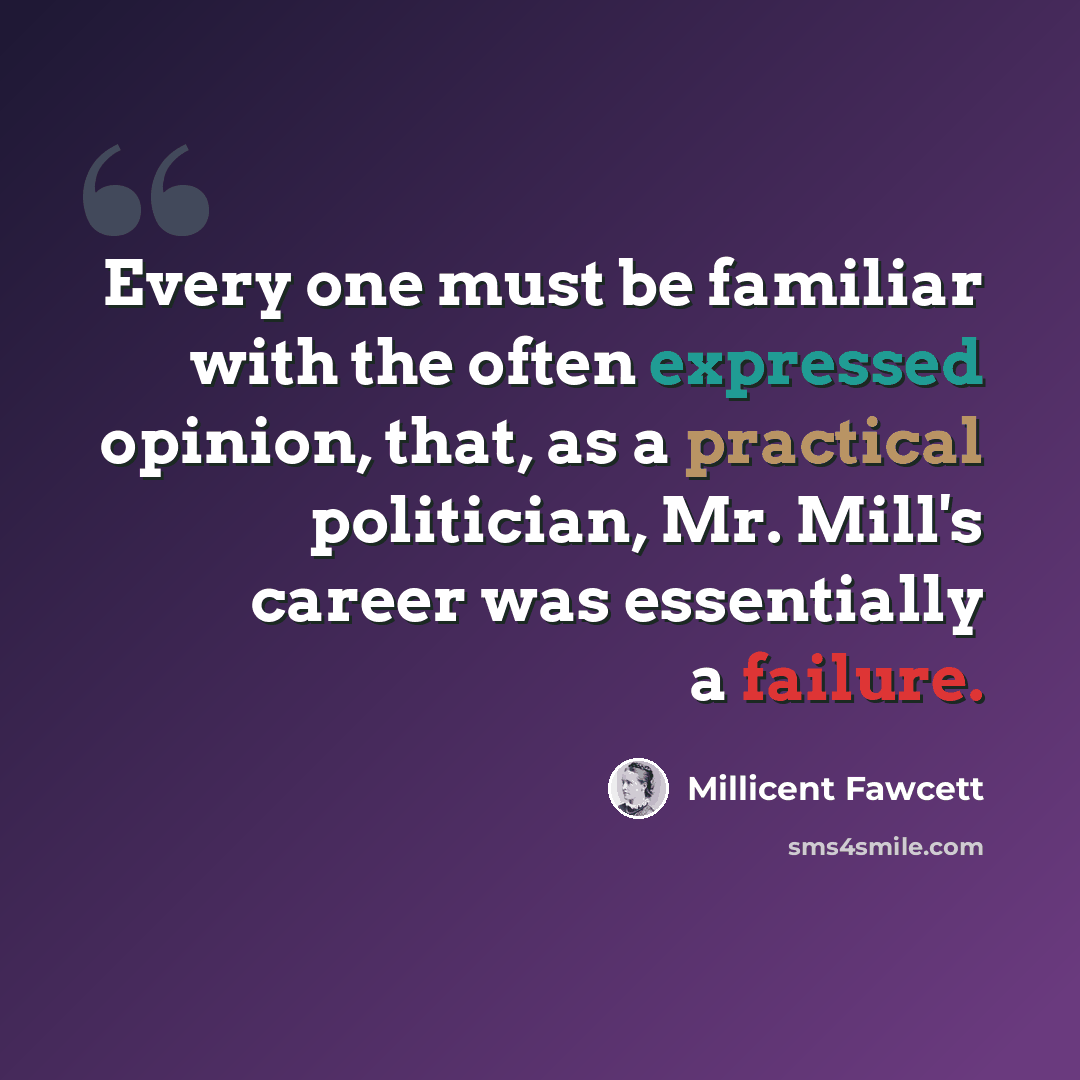 “Every one must be familiar with the often expressed opinion, that, as a practical politician, Mr. Mill's career was essentially a failure.” quote by Millicent Fawcett