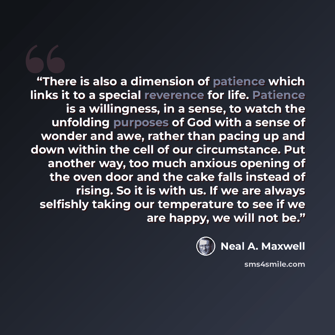“There is also a dimension of patience which links it to a special reverence for life. Patience is a willingness, in a sense, to watch the unfolding purposes of God with a sense of wonder and awe, rather than pacing up and down within the cell of our circumstance. Put another way, too much anxious…” quote by Neal A. Maxwell