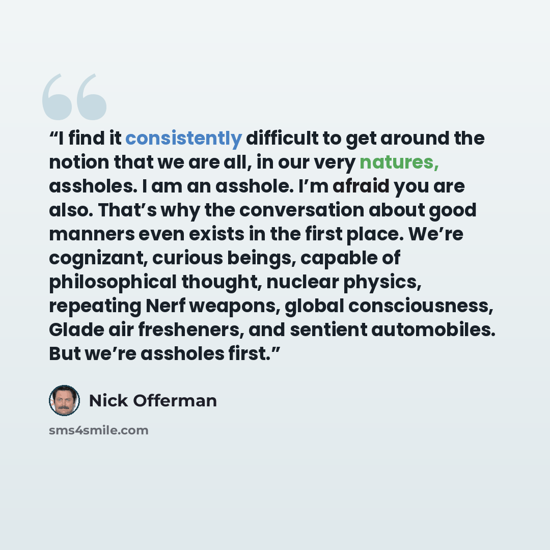 “I find it consistently difficult to get around the notion that we are all, in our very natures, assholes. I am an asshole. I’m afraid you are also. That’s why the conversation about good manners even exists in the first place. We’re cognizant, curious beings, capable of philosophical thought…” quote by Nick Offerman