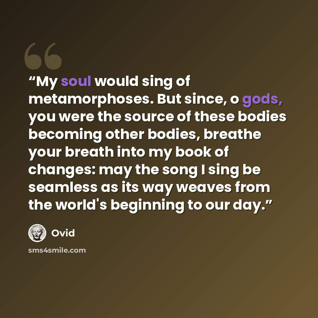 “My soul would sing of metamorphoses. But since, o gods, you were the source of these bodies becoming other bodies, breathe your breath into my book of changes: may the song I sing be seamless as its way weaves from the world's beginning to our day.” quote by Ovid