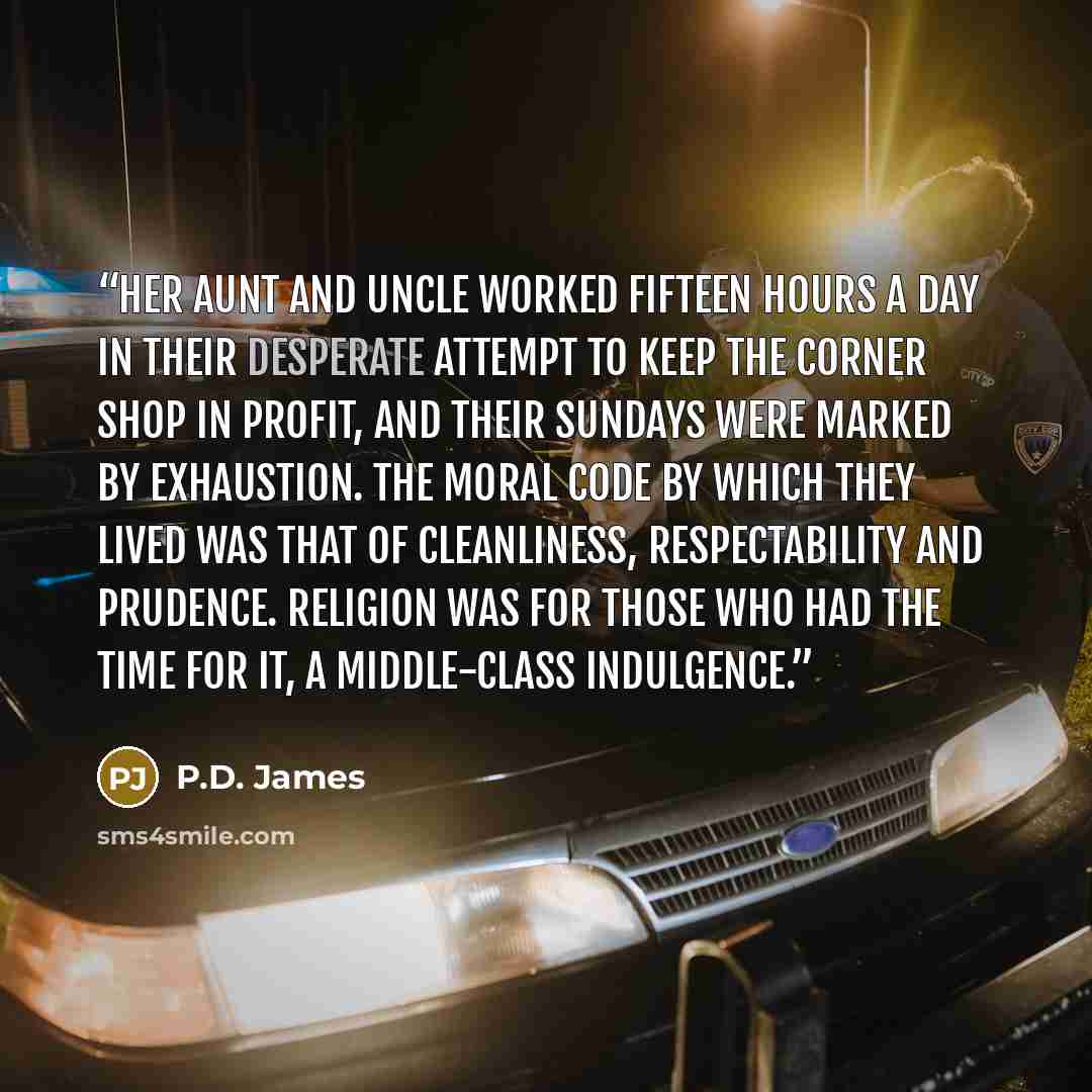 “Her aunt and uncle worked fifteen hours a day in their desperate attempt to keep the corner shop in profit, and their Sundays were marked by exhaustion. The moral code by which they lived was that of cleanliness, respectability and prudence. Religion was for those who had the time for it, a…” quote by P.D. James