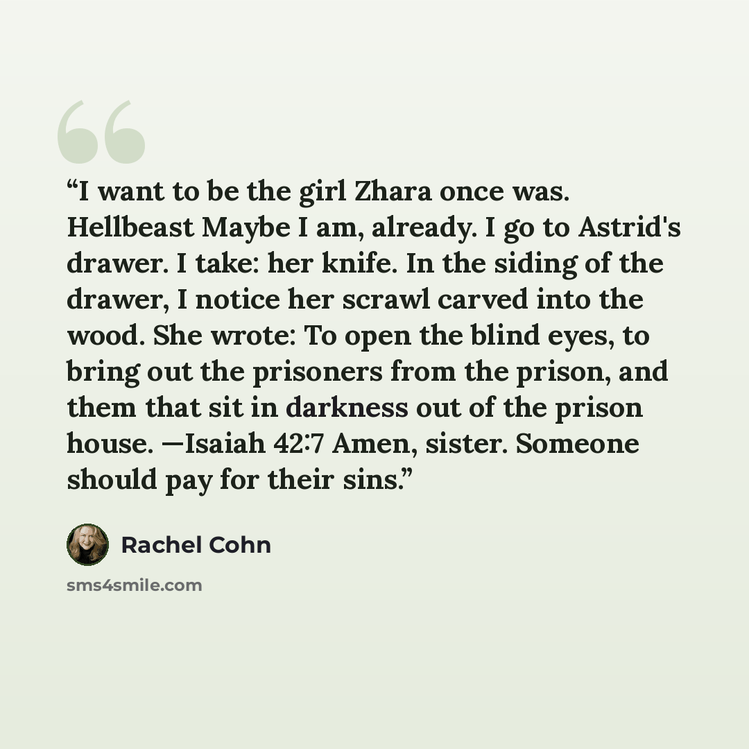 “I want to be the girl Zhara once was. Hellbeast Maybe I am, already. I go to Astrid's drawer. I take: her knife. In the siding of the drawer, I notice her scrawl carved into the wood. She wrote: To open the blind eyes, to bring out the prisoners from the prison, and them that sit in darkness out…” quote by Rachel Cohn