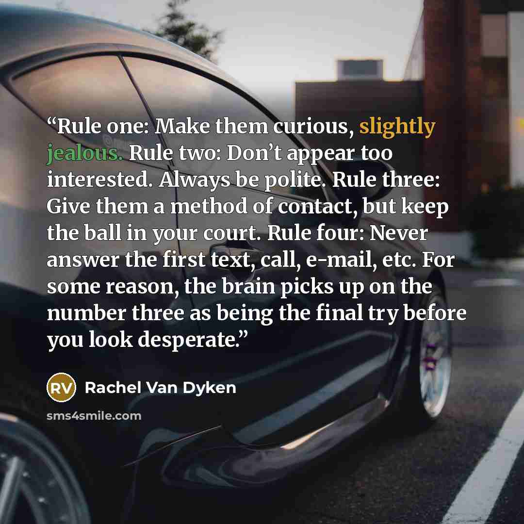 “Rule one: Make them curious, slightly jealous. Rule two: Don’t appear too interested. Always be polite. Rule three: Give them a method of contact, but keep the ball in your court. Rule four: Never answer the first text, call, e-mail, etc. For some reason, the brain picks up on the number three as…” quote by Rachel Van Dyken