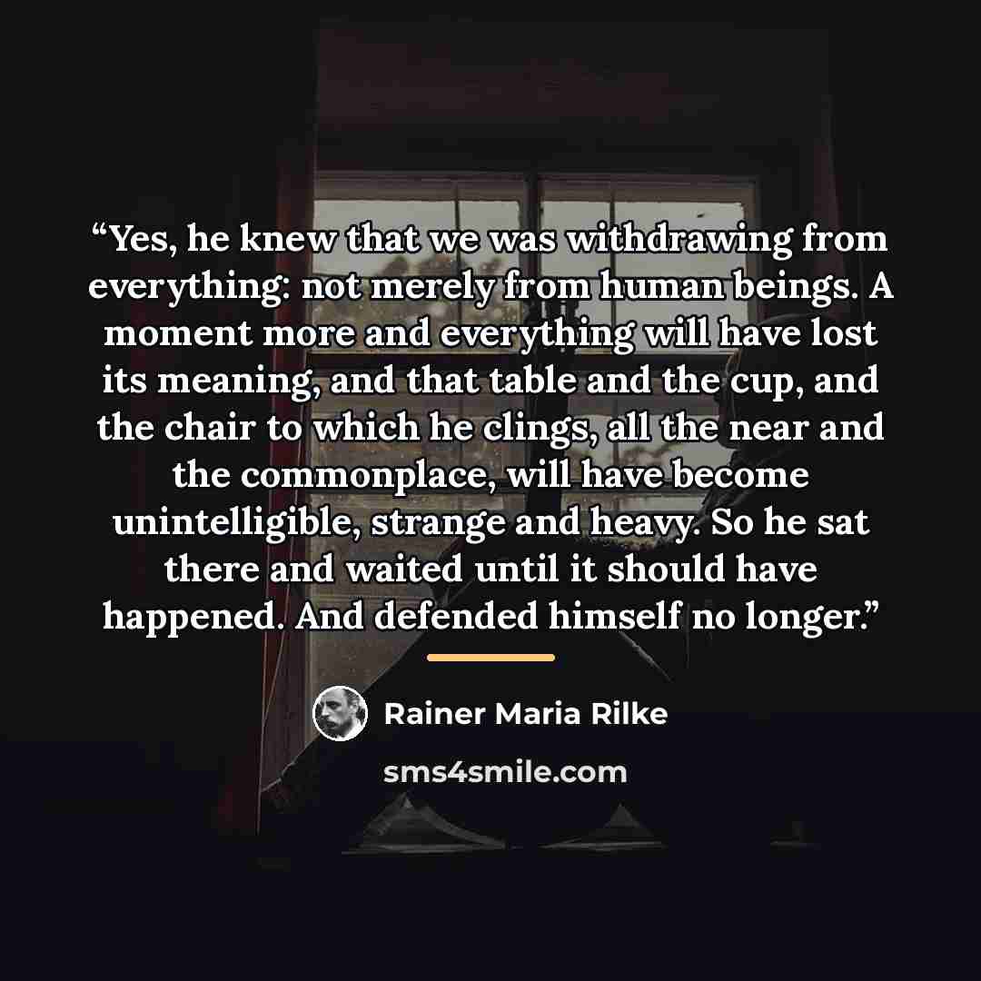 “Yes, he knew that we was withdrawing from everything: not merely from human beings. A moment more and everything will have lost its meaning, and that table and the cup, and the chair to which he clings, all the near and the commonplace, will have become unintelligible, strange and heavy. So he sat…” quote by Rainer Maria Rilke