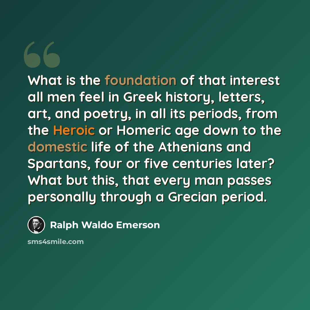 “What is the foundation of that interest all men feel in Greek history, letters, art, and poetry, in all its periods, from the Heroic or Homeric age down to the domestic life of the Athenians and Spartans, four or five centuries later? What but this, that every man passes personally through a…” quote by Ralph Waldo Emerson