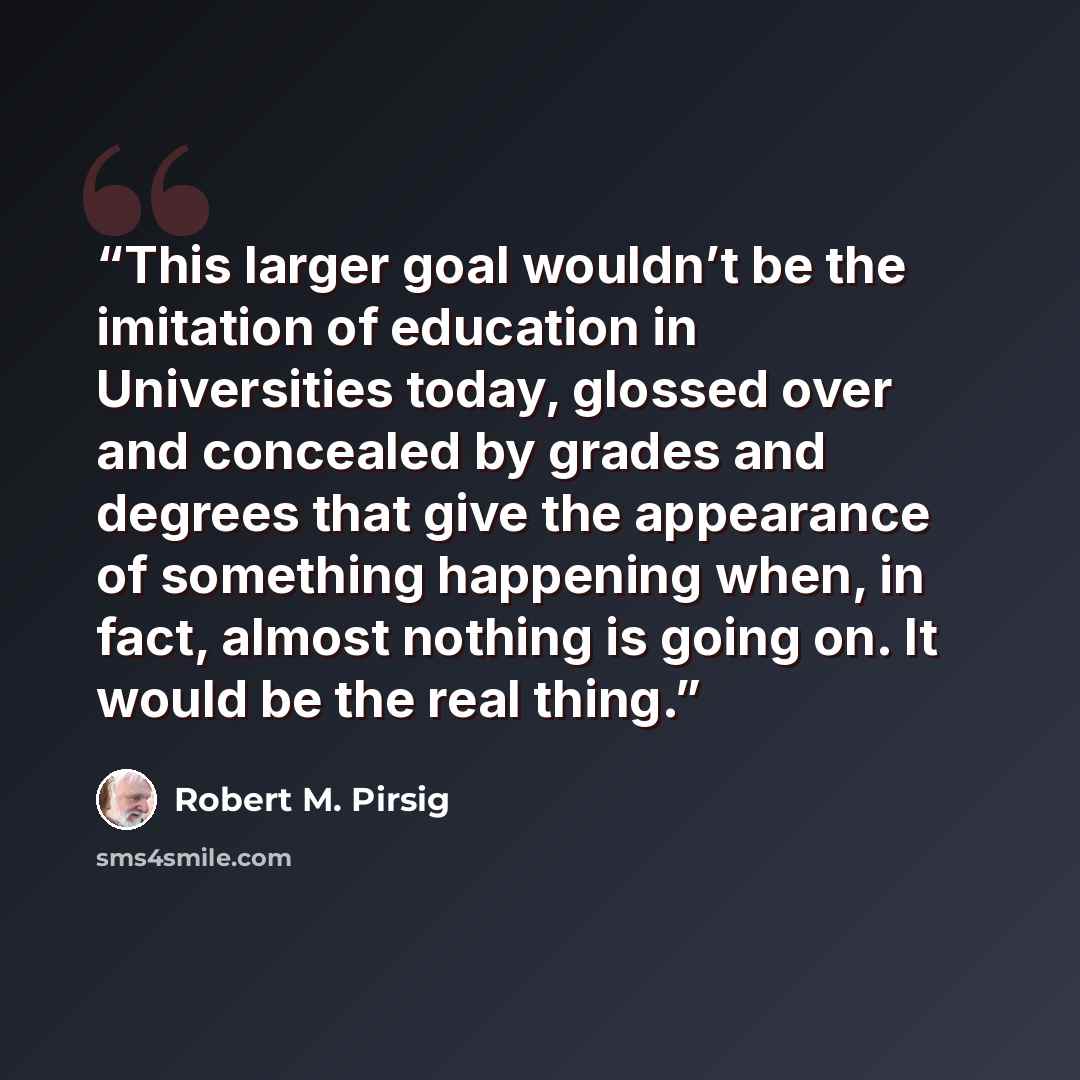 “This larger goal wouldn’t be the imitation of education in Universities today, glossed over and concealed by grades and degrees that give the appearance of something happening when, in fact, almost nothing is going on. It would be the real thing.” quote by Robert M. Pirsig