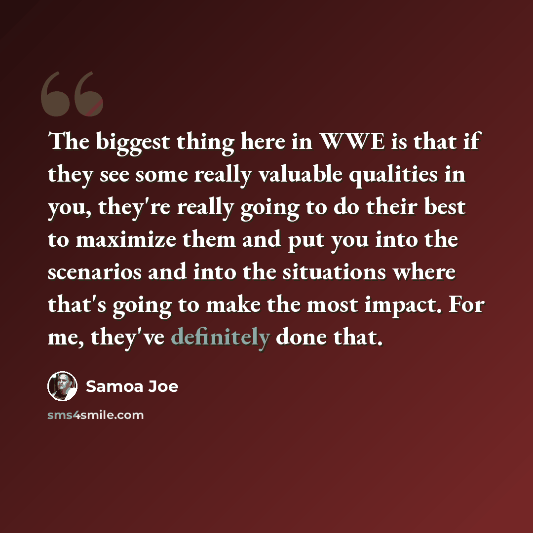 “The biggest thing here in WWE is that if they see some really valuable qualities in you, they're really going to do their best to maximize them and put you into the scenarios and into the situations where that's going to make the most impact. For me, they've definitely done that.” quote by Samoa Joe