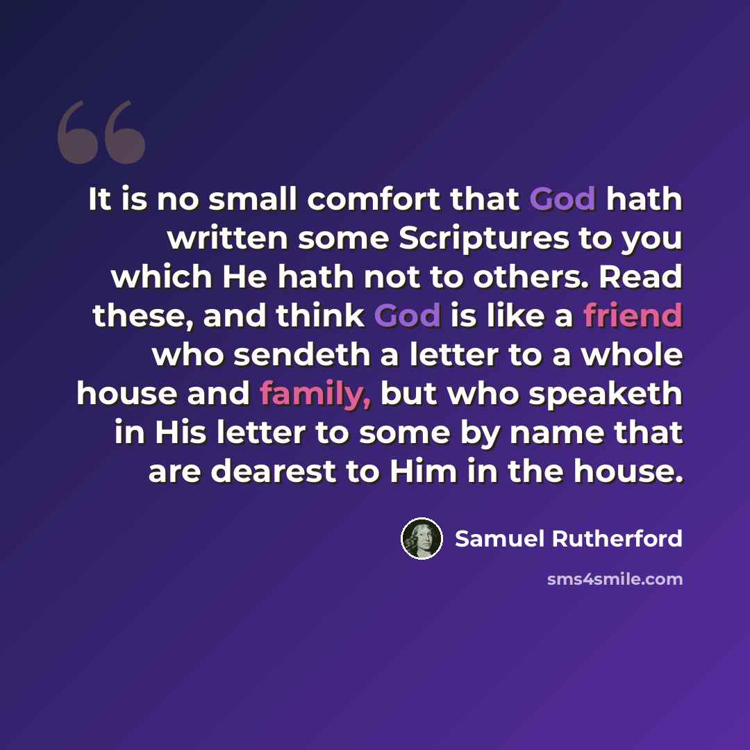 “It is no small comfort that God hath written some Scriptures to you which He hath not to others. Read these, and think God is like a friend who sendeth a letter to a whole house and family, but who speaketh in His letter to some by name that are dearest to Him in the house.” quote by Samuel Rutherford