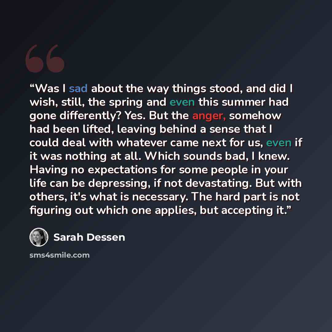 “Was I sad about the way things stood, and did I wish, still, the spring and even this summer had gone differently? Yes. But the anger, somehow had been lifted, leaving behind a sense that I could deal with whatever came next for us, even if it was nothing at all. Which sounds bad, I knew. Having…” quote by Sarah Dessen