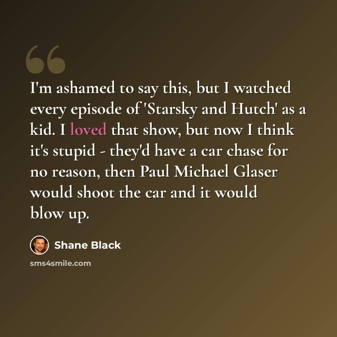 “I'm ashamed to say this, but I watched every episode of 'Starsky and Hutch' as a kid. I loved that show, but now I think it's stupid - they'd have a car chase for no reason, then Paul Michael Glaser would shoot the car and it would blow up.” quote by Shane Black