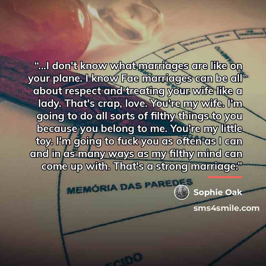 “...I don't know what marriages are like on your plane. I know Fae marriages can be all about respect and treating your wife like a lady. That's crap, love. You're my wife. I'm going to do all sorts of filthy things to you because you belong to me. You're my little toy. I'm going to fuck you as…” quote by Sophie Oak