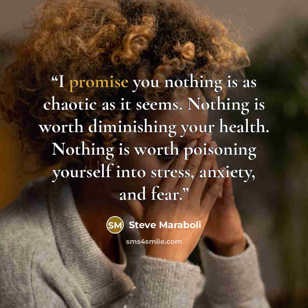“I promise you nothing is as chaotic as it seems. Nothing is worth diminishing your health. Nothing is worth poisoning yourself into stress, anxiety, and fear.” quote by Steve Maraboli