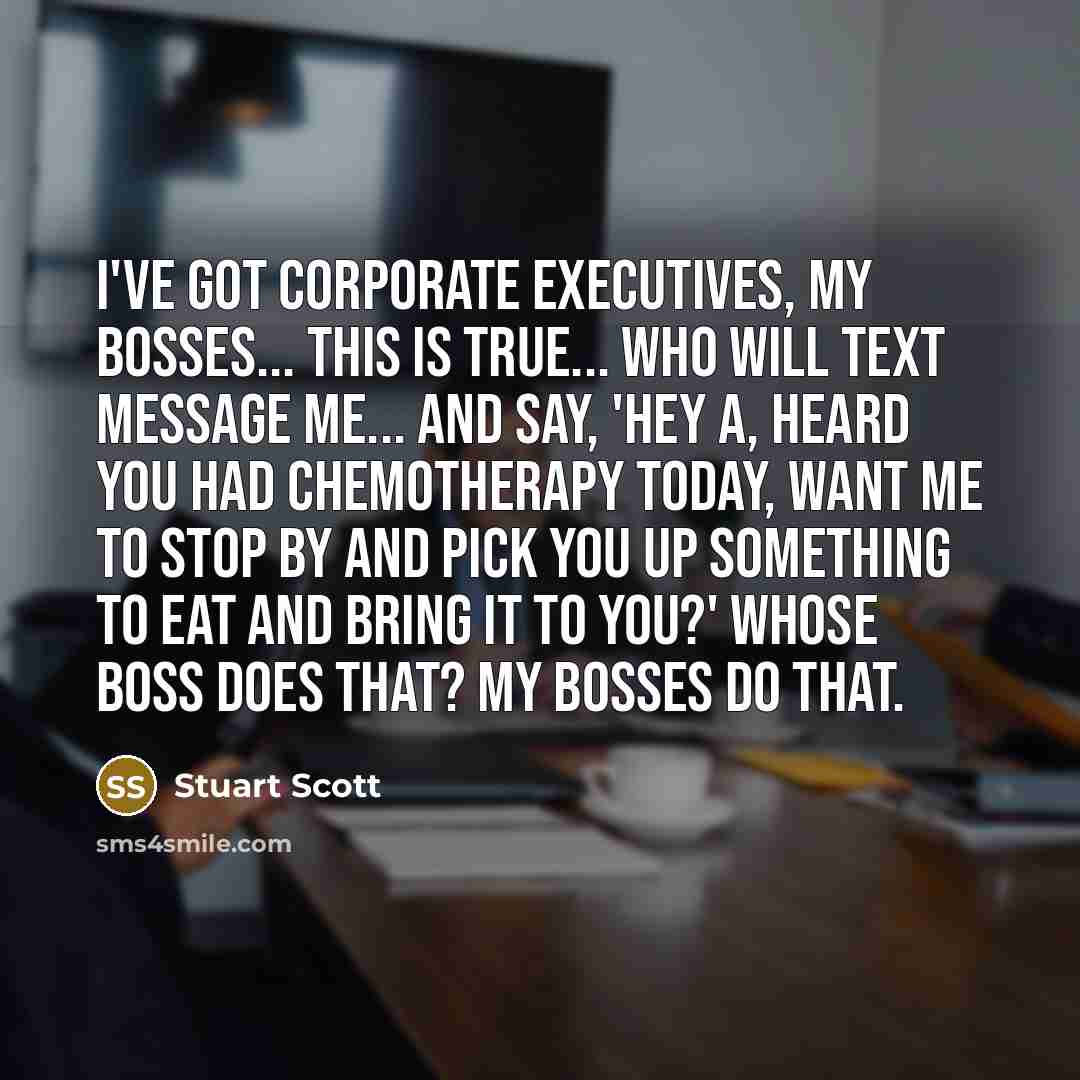“I've got corporate executives, my bosses... this is true... who will text message me... and say, 'Hey a, heard you had chemotherapy today, want me to stop by and pick you up something to eat and bring it to you?' Whose boss does that? My bosses do that.” quote by Stuart Scott