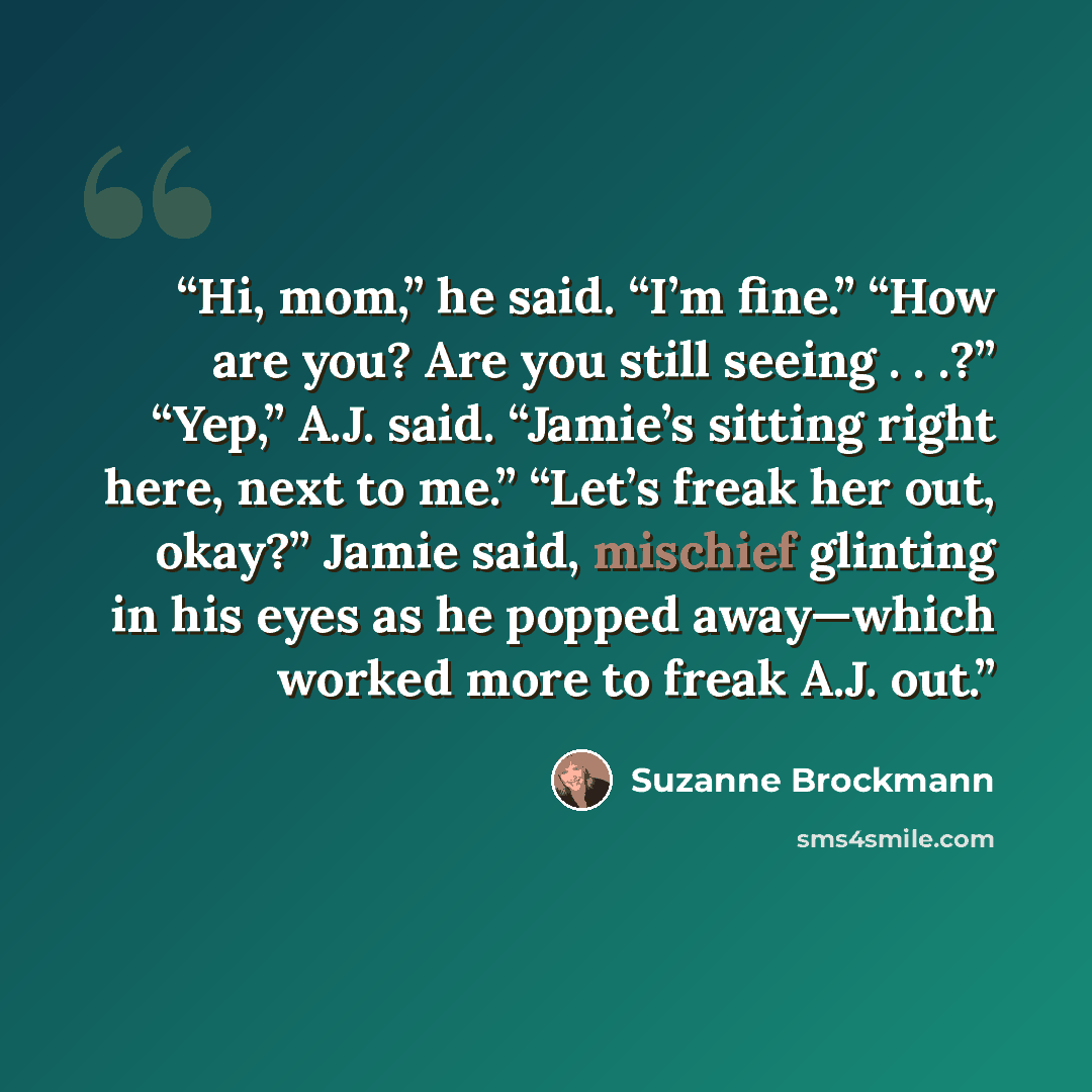 “Hi, mom,” he said. “I’m fine.” “How are you? Are you still seeing . . .?” “Yep,” A.J. said. “Jamie’s sitting right here, next to me.” “Let’s freak her out, okay?” Jamie said, mischief glinting in his eyes as he popped away—which worked more to freak A.J. out.” quote by Suzanne Brockmann