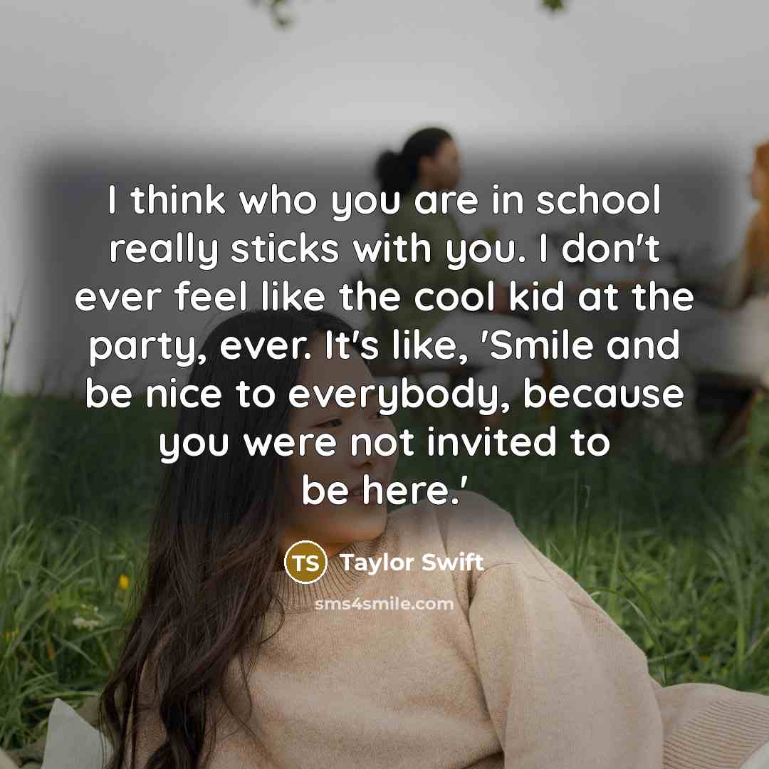 “I think who you are in school really sticks with you. I don't ever feel like the cool kid at the party, ever. It's like, 'Smile and be nice to everybody, because you were not invited to be here.'” quote by Taylor Swift