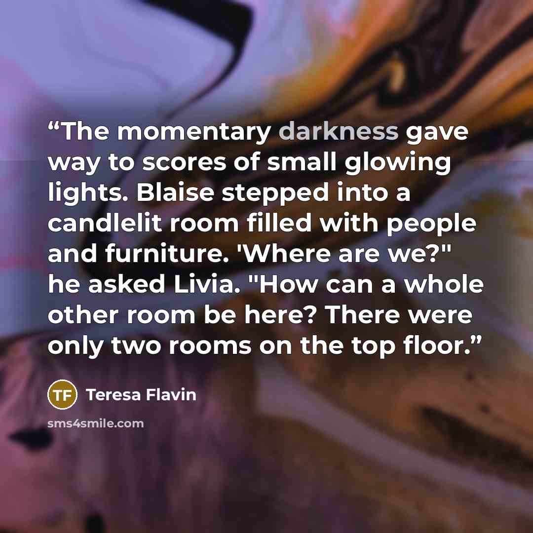 “The momentary darkness gave way to scores of small glowing lights. Blaise stepped into a candlelit room filled with people and furniture. 'Where are we?" he asked Livia. "How can a whole other room be here? There were only two rooms on the top floor.” quote by Teresa Flavin