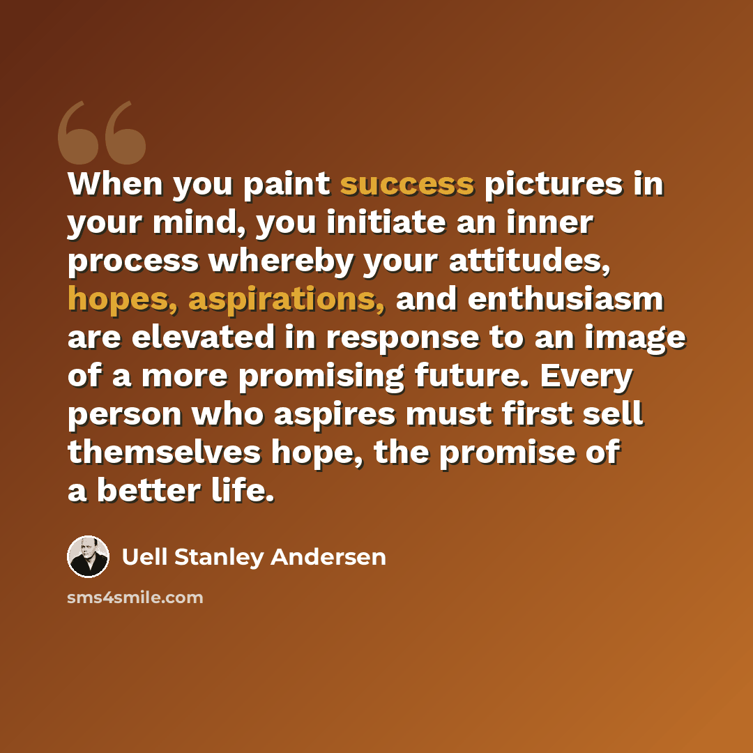 “When you paint success pictures in your mind, you initiate an inner process whereby your attitudes, hopes, aspirations, and enthusiasm are elevated in response to an image of a more promising future. Every person who aspires must first sell themselves hope, the promise of a better life.” quote by Uell Stanley Andersen