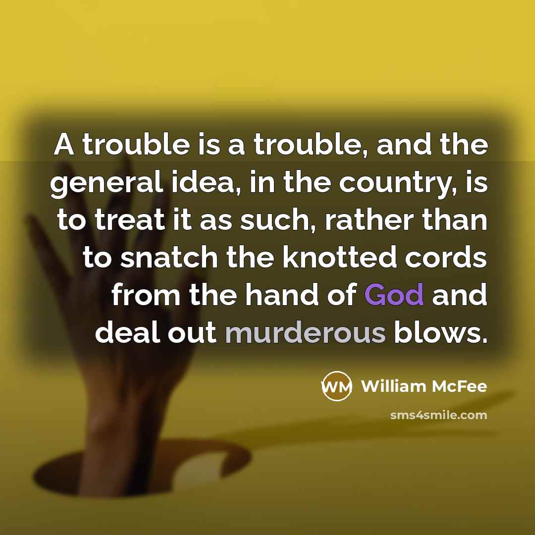 “A trouble is a trouble, and the general idea, in the country, is to treat it as such, rather than to snatch the knotted cords from the hand of God and deal out murderous blows.” quote by William McFee