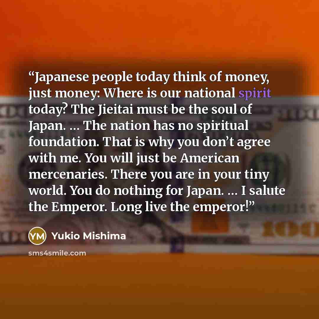 “Japanese people today think of money, just money: Where is our national spirit today? The Jieitai must be the soul of Japan. … The nation has no spiritual foundation. That is why you don’t agree with me. You will just be American mercenaries. There you are in your tiny world. You do nothing for…” quote by Yukio Mishima