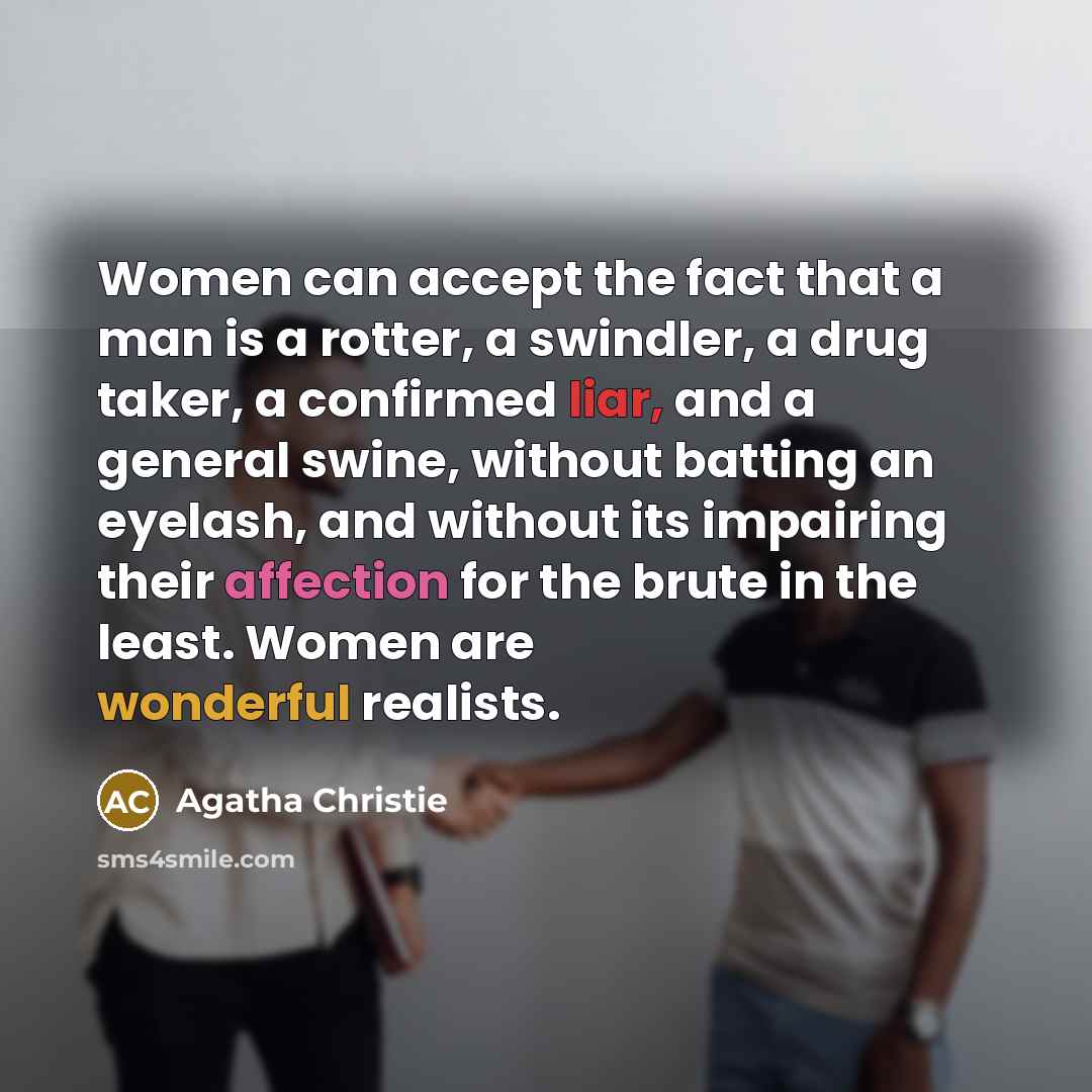 “Women can accept the fact that a man is a rotter, a swindler, a drug taker, a confirmed liar, and a general swine, without batting an eyelash, and without its impairing their affection for the brute in the least. Women are wonderful realists.” quote by Agatha Christie