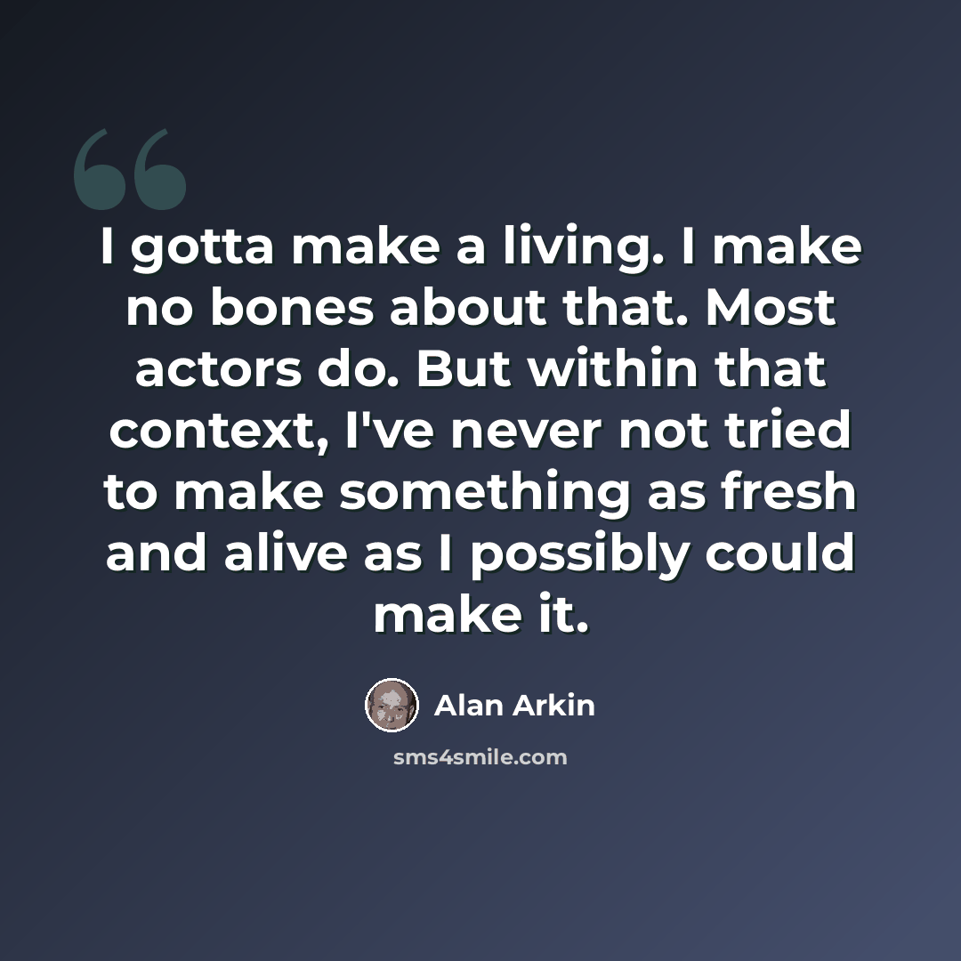“I gotta make a living. I make no bones about that. Most actors do. But within that context, I've never not tried to make something as fresh and alive as I possibly could make it.” quote by Alan Arkin