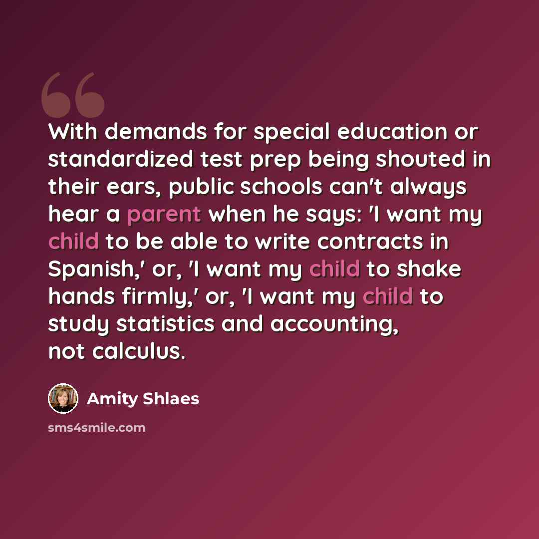 “With demands for special education or standardized test prep being shouted in their ears, public schools can't always hear a parent when he says: 'I want my child to be able to write contracts in Spanish,' or, 'I want my child to shake hands firmly,' or, 'I want my child to study statistics and…” quote by Amity Shlaes