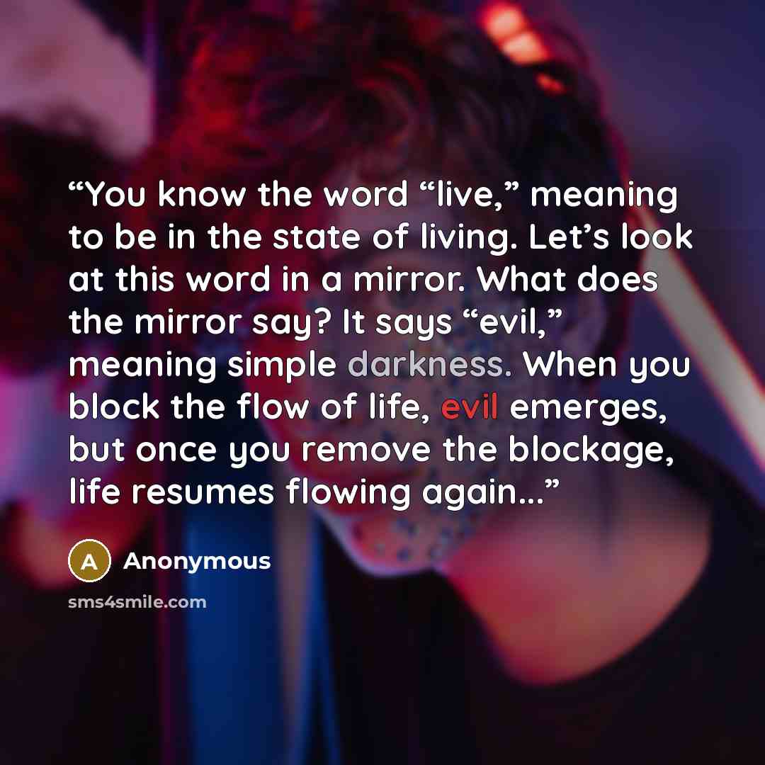 “You know the word “live,” meaning to be in the state of living. Let’s look at this word in a mirror. What does the mirror say? It says “evil,” meaning simple darkness. When you block the flow of life, evil emerges, but once you remove the blockage, life resumes flowing again...” quote by Anonymous