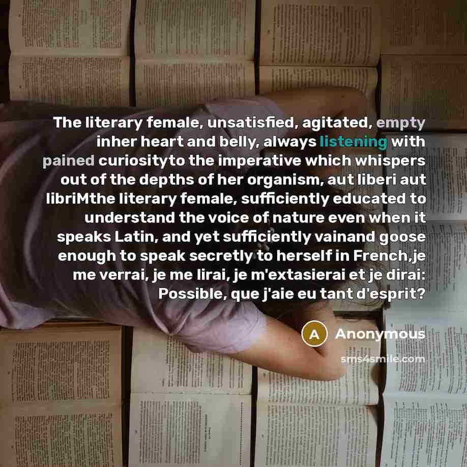 “The literary female, unsatisfied, agitated, empty inher heart and belly, always listening with pained curiosityto the imperative which whispers out of the depths of her organism, aut liberi aut libriMthe literary female, sufficiently educated to understand the voice of nature even when it speaks…” quote by Anonymous