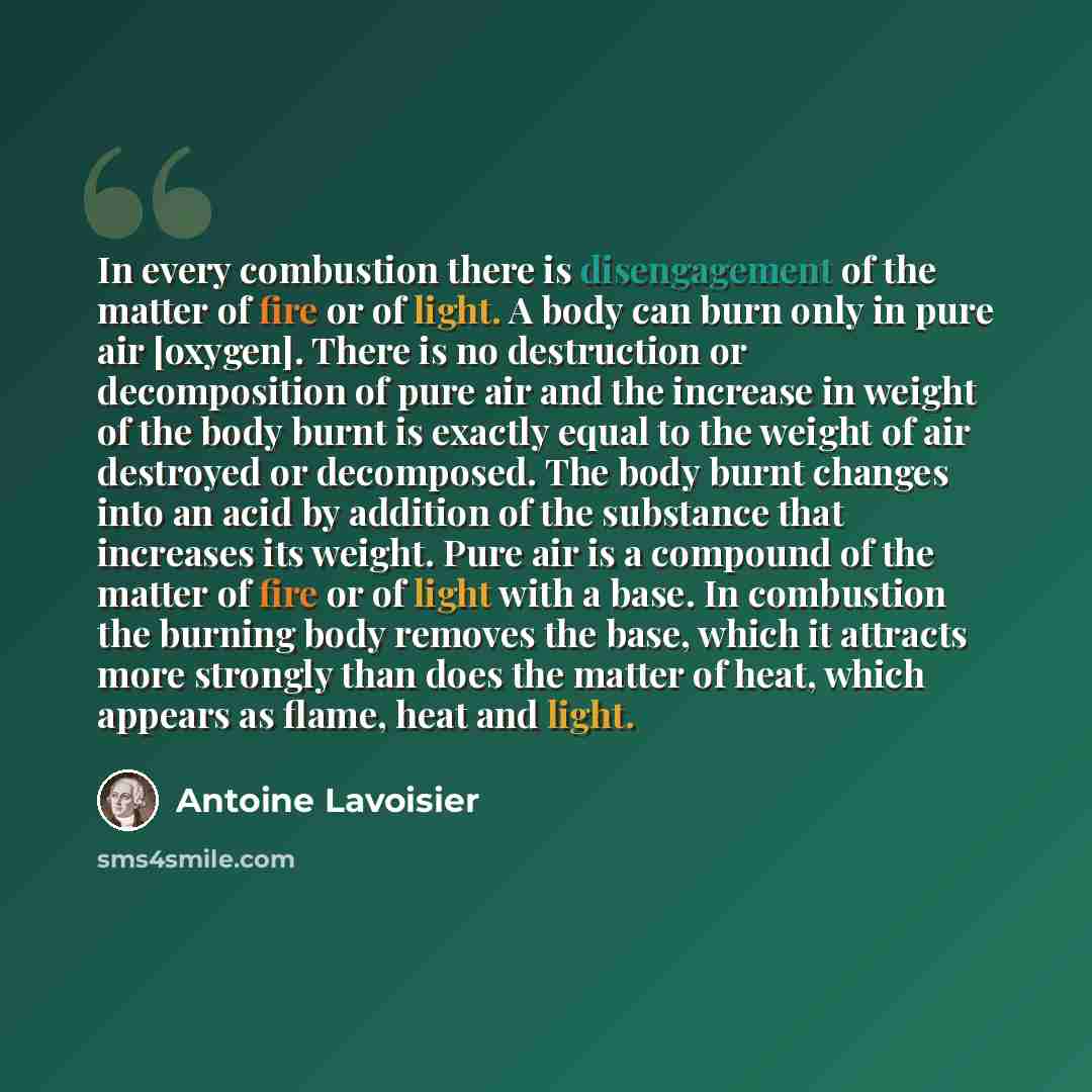 “In every combustion there is disengagement of the matter of fire or of light. A body can burn only in pure air [oxygen]. There is no destruction or decomposition of pure air and the increase in weight of the body burnt is exactly equal to the weight of air destroyed or decomposed. The body burnt…” quote by Antoine Lavoisier