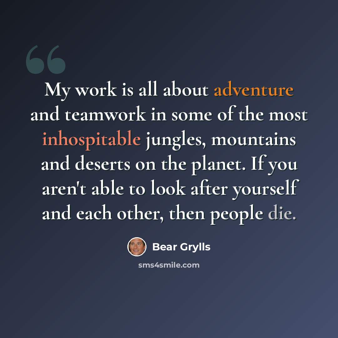 “My work is all about adventure and teamwork in some of the most inhospitable jungles, mountains and deserts on the planet. If you aren't able to look after yourself and each other, then people die.” quote by Bear Grylls