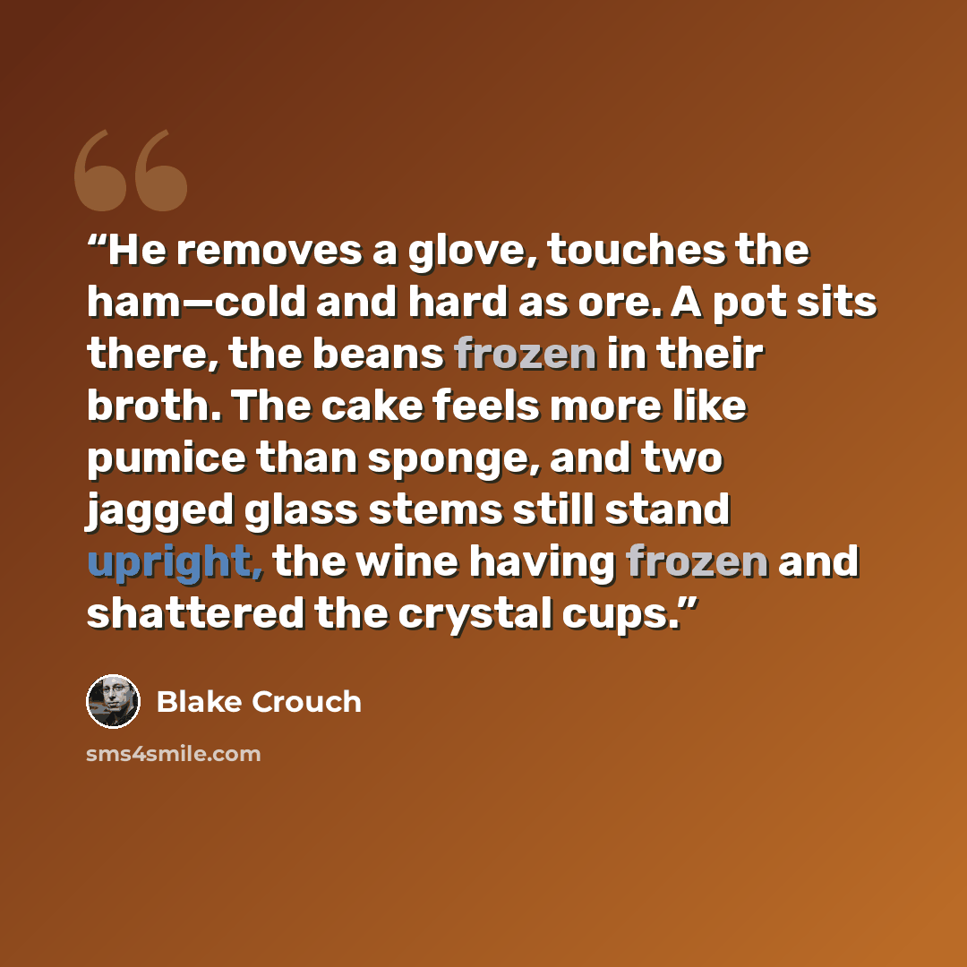 “He removes a glove, touches the ham—cold and hard as ore. A pot sits there, the beans frozen in their broth. The cake feels more like pumice than sponge, and two jagged glass stems still stand upright, the wine having frozen and shattered the crystal cups.” quote by Blake Crouch