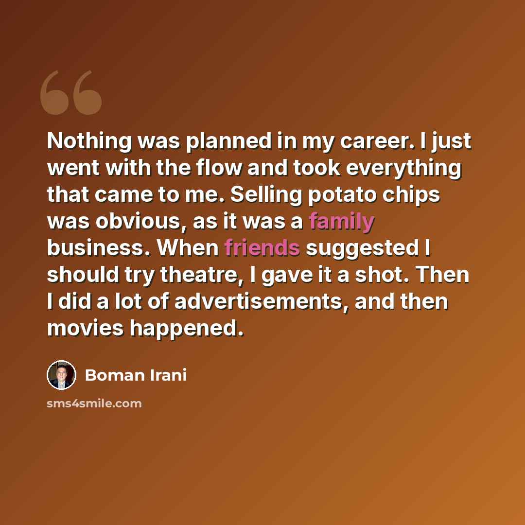 “Nothing was planned in my career. I just went with the flow and took everything that came to me. Selling potato chips was obvious, as it was a family business. When friends suggested I should try theatre, I gave it a shot. Then I did a lot of advertisements, and then movies happened.” quote by Boman Irani