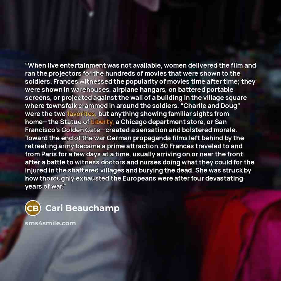 “When live entertainment was not available, women delivered the film and ran the projectors for the hundreds of movies that were shown to the soldiers. Frances witnessed the popularity of movies time after time; they were shown in warehouses, airplane hangars, on battered portable screens, or…” quote by Cari Beauchamp