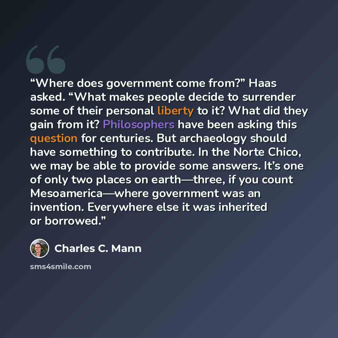 “Where does government come from?” Haas asked. “What makes people decide to surrender some of their personal liberty to it? What did they gain from it? Philosophers have been asking this question for centuries. But archaeology should have something to contribute. In the Norte Chico, we may be able…” quote by Charles C. Mann
