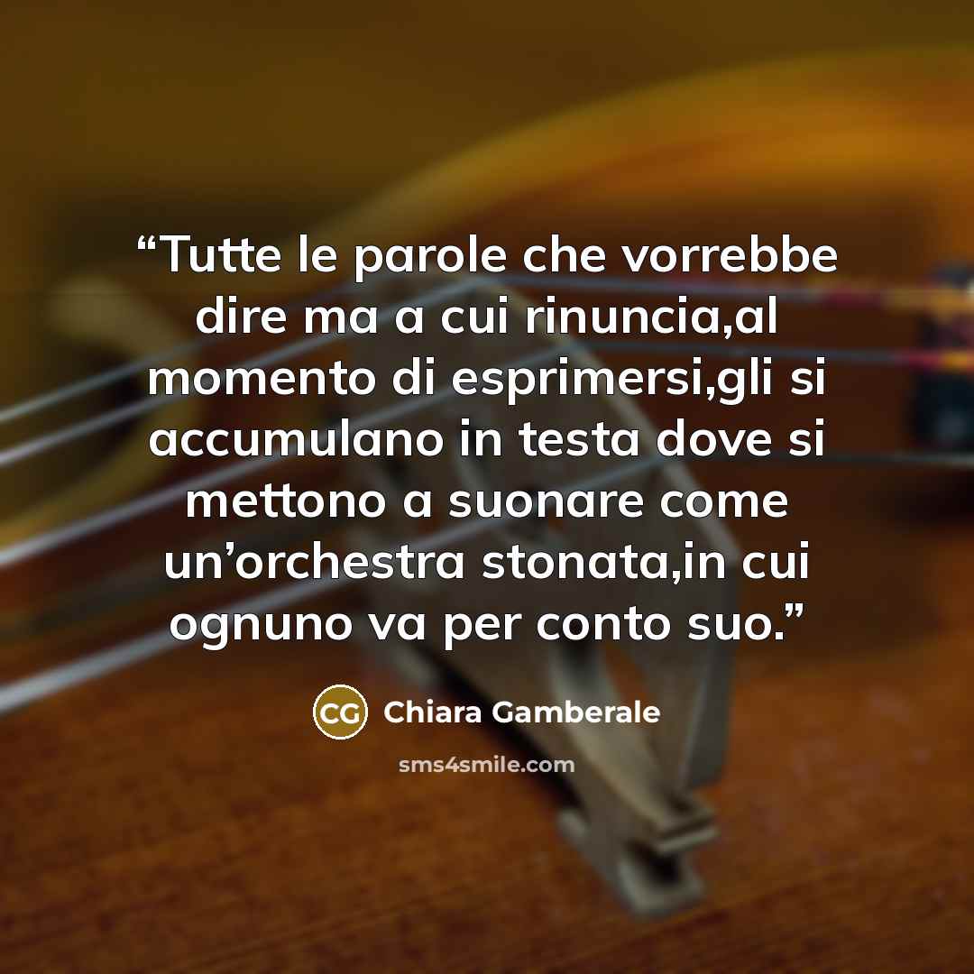 “Tutte le parole che vorrebbe dire ma a cui rinuncia,al momento di esprimersi,gli si accumulano in testa dove si mettono a suonare come un’orchestra stonata,in cui ognuno va per conto suo.” quote by Chiara Gamberale