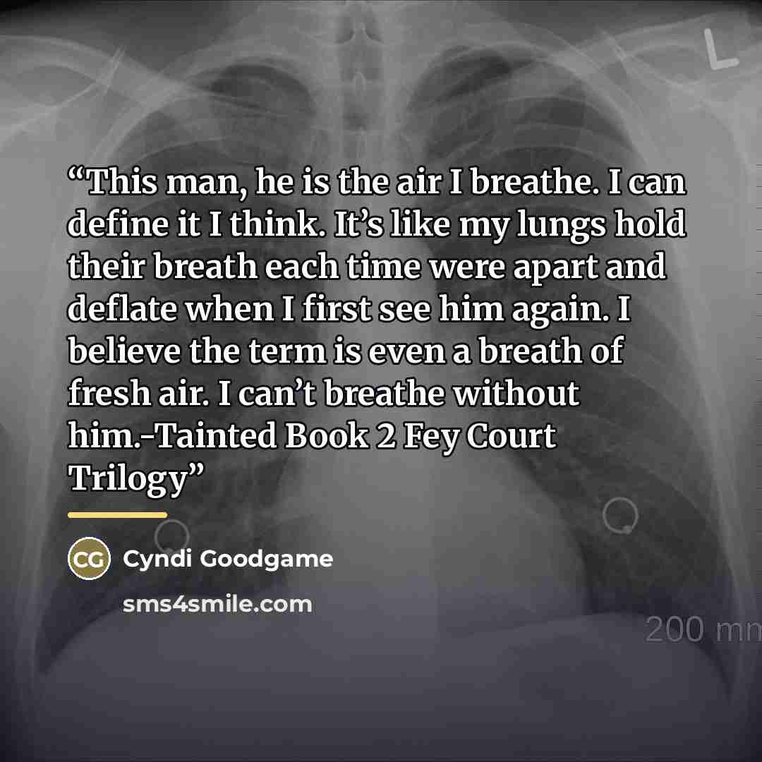 “This man, he is the air I breathe. I can define it I think. It’s like my lungs hold their breath each time were apart and deflate when I first see him again. I believe the term is even a breath of fresh air. I can’t breathe without him.-Tainted Book 2 Fey Court Trilogy” quote by Cyndi Goodgame