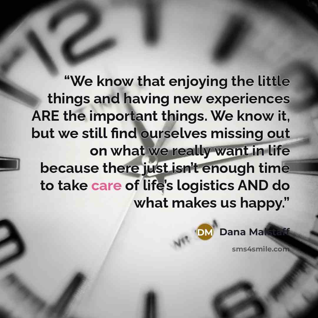 “We know that enjoying the little things and having new experiences ARE the important things. We know it, but we still find ourselves missing out on what we really want in life because there just isn’t enough time to take care of life’s logistics AND do what makes us happy.” quote by Dana Malstaff