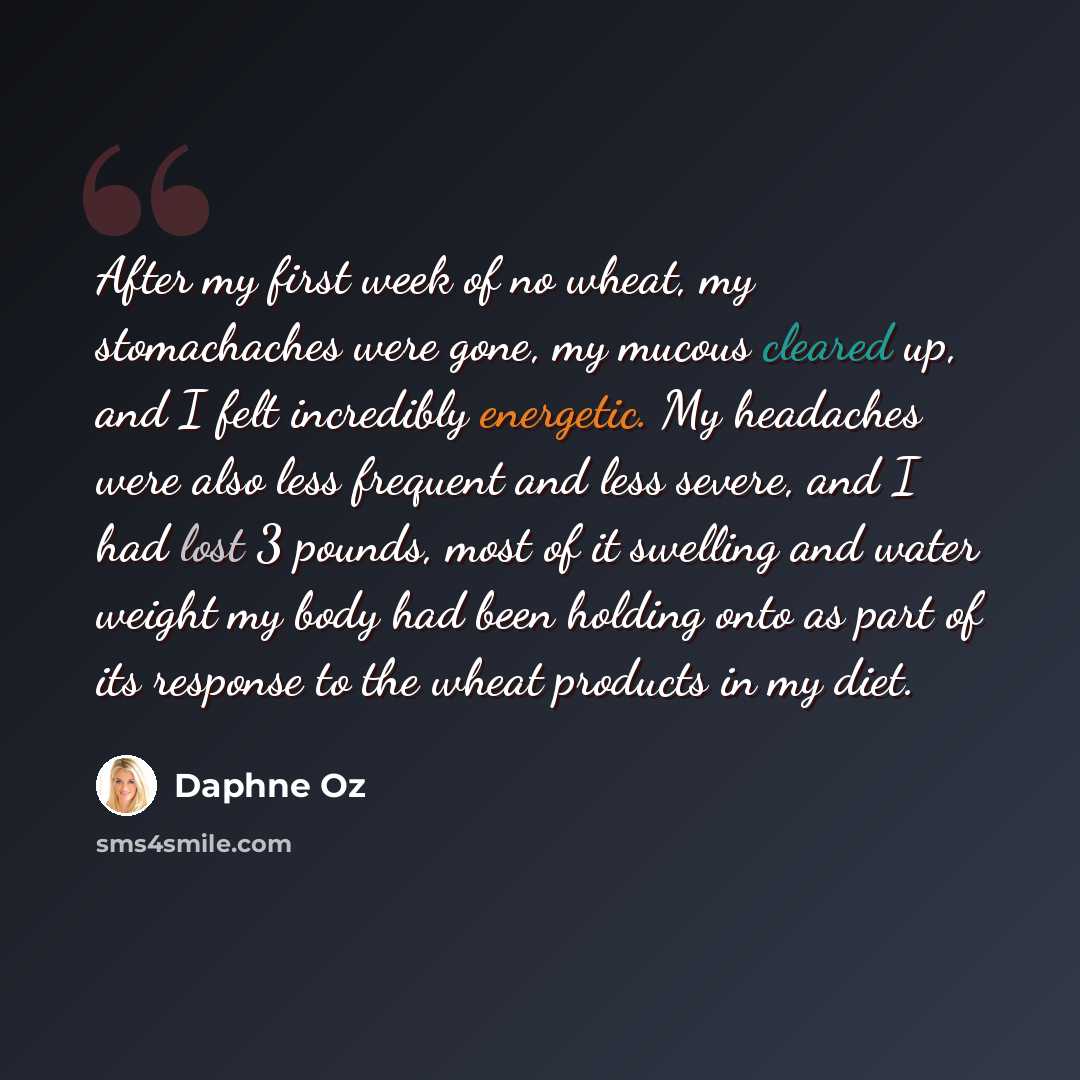 “After my first week of no wheat, my stomachaches were gone, my mucous cleared up, and I felt incredibly energetic. My headaches were also less frequent and less severe, and I had lost 3 pounds, most of it swelling and water weight my body had been holding onto as part of its response to the wheat…” quote by Daphne Oz
