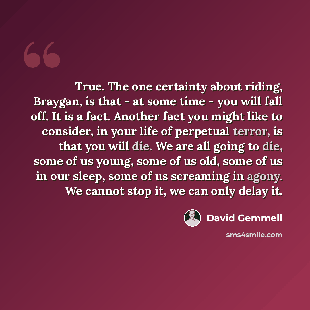 “True. The one certainty about riding, Braygan, is that - at some time - you will fall off. It is a fact. Another fact you might like to consider, in your life of perpetual terror, is that you will die. We are all going to die, some of us young, some of us old, some of us in our sleep, some of us…” quote by David Gemmell