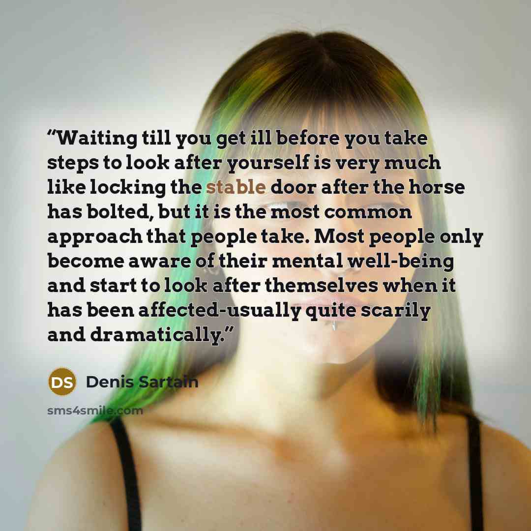 “Waiting till you get ill before you take steps to look after yourself is very much like locking the stable door after the horse has bolted, but it is the most common approach that people take. Most people only become aware of their mental well-being and start to look after themselves when it has…” quote by Denis Sartain