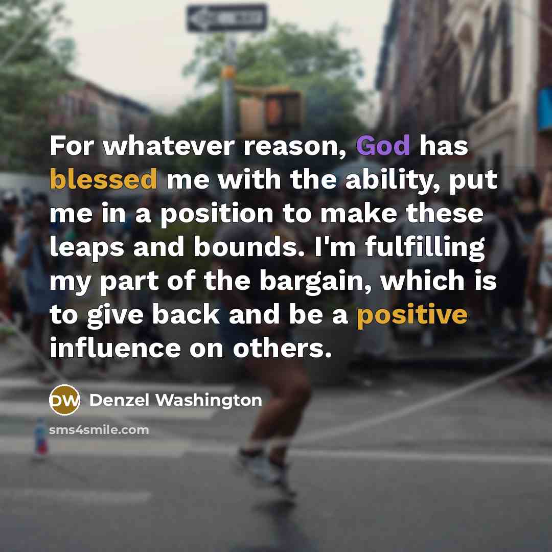 “For whatever reason, God has blessed me with the ability, put me in a position to make these leaps and bounds. I'm fulfilling my part of the bargain, which is to give back and be a positive influence on others.” quote by Denzel Washington