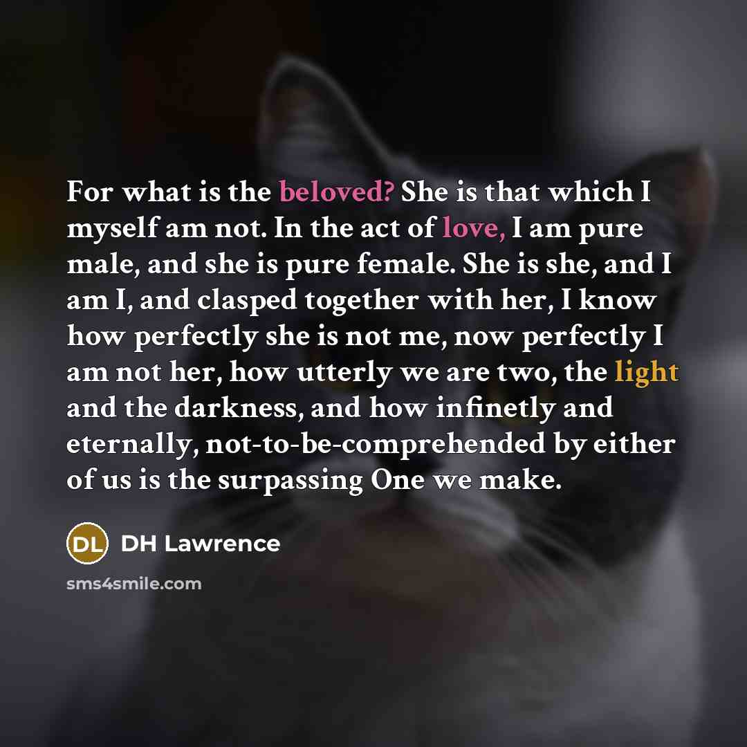 “For what is the beloved? She is that which I myself am not. In the act of love, I am pure male, and she is pure female. She is she, and I am I, and clasped together with her, I know how perfectly she is not me, now perfectly I am not her, how utterly we are two, the light and the darkness, and how…” quote by DH Lawrence